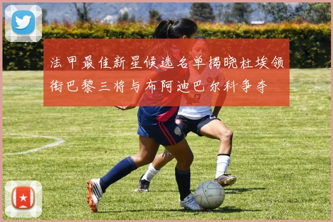法甲最佳新星候选名单揭晓杜埃领衔巴黎三将与布阿迪巴尔科争夺