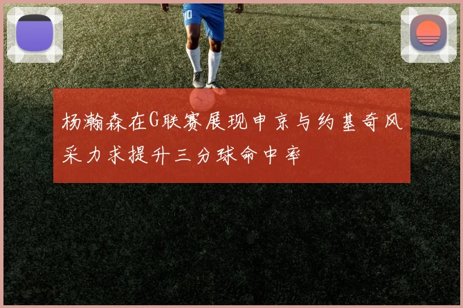 杨瀚森在G联赛展现申京与约基奇风采力求提升三分球命中率