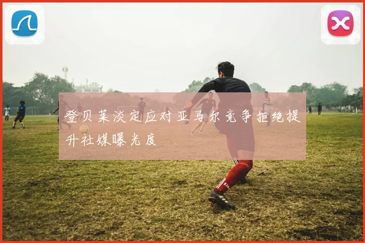 登贝莱淡定应对亚马尔竞争拒绝提升社媒曝光度