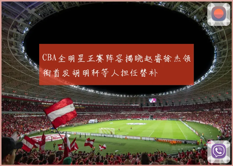 CBA全明星正赛阵容揭晓赵睿徐杰领衔首发胡明轩等人担任替补