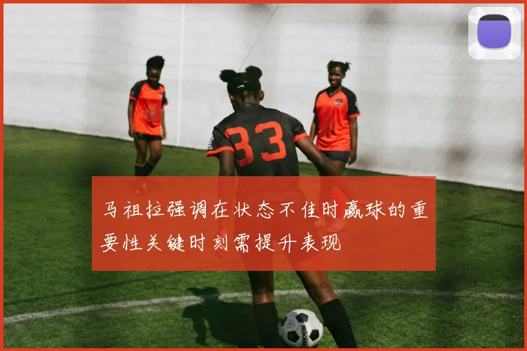 马祖拉强调在状态不佳时赢球的重要性关键时刻需提升表现