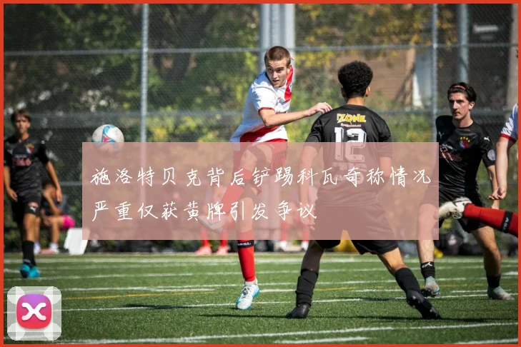 施洛特贝克背后铲踢科瓦奇称情况严重仅获黄牌引发争议