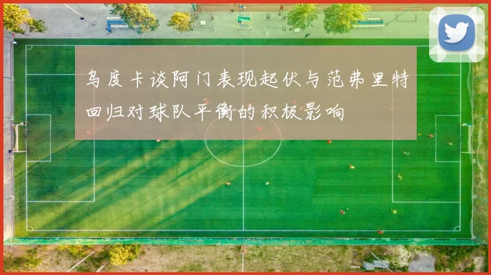 乌度卡谈阿门表现起伏与范弗里特回归对球队平衡的积极影响
