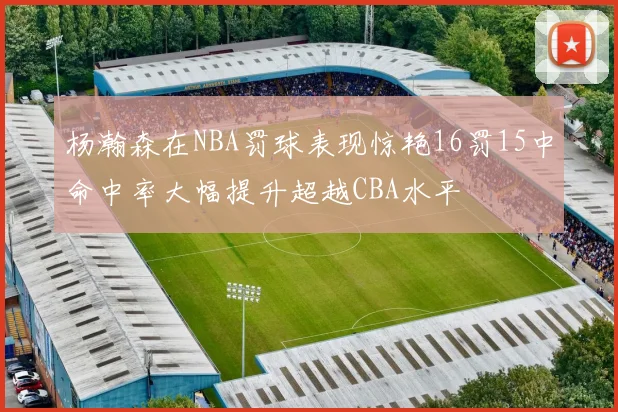 杨瀚森在NBA罚球表现惊艳16罚15中命中率大幅提升超越CBA水平