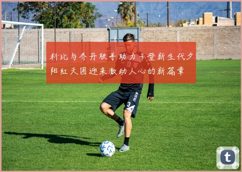 科比与乔丹联手助力卡登新生代夕阳红天团迎来激动人心的新篇章