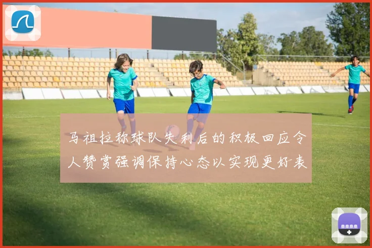 马祖拉称球队失利后的积极回应令人赞赏强调保持心态以实现更好表现