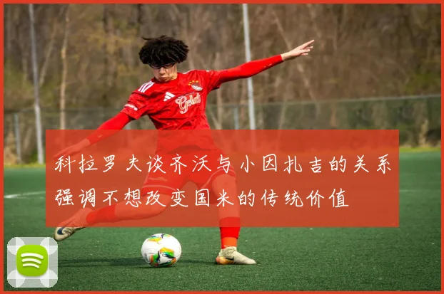 科拉罗夫谈齐沃与小因扎吉的关系强调不想改变国米的传统价值