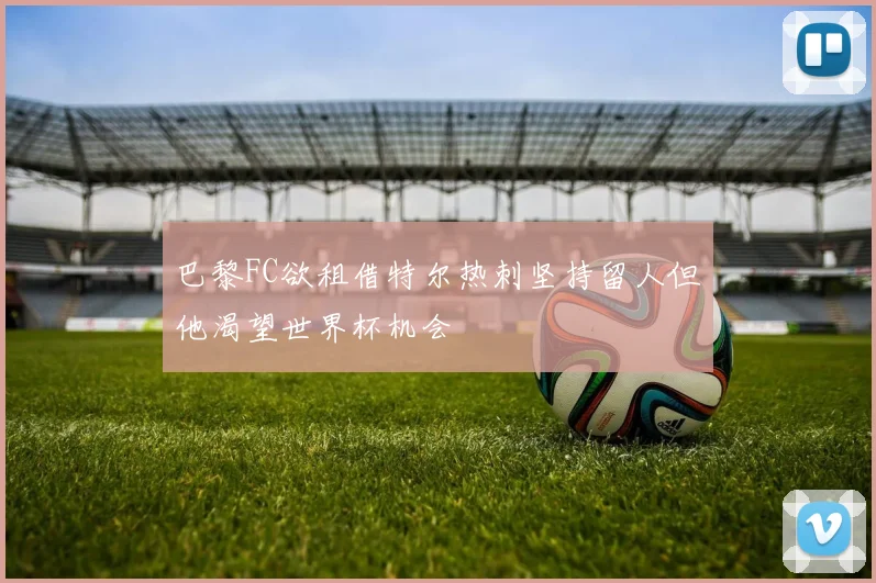 巴黎FC欲租借特尔热刺坚持留人但他渴望世界杯机会