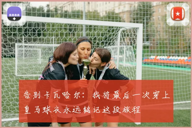 告别卡瓦哈尔：我将最后一次穿上皇马球衣永远铭记这段旅程