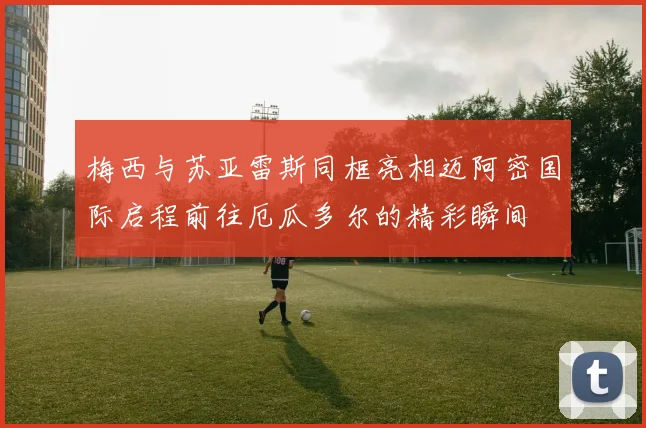 梅西与苏亚雷斯同框亮相迈阿密国际启程前往厄瓜多尔的精彩瞬间
