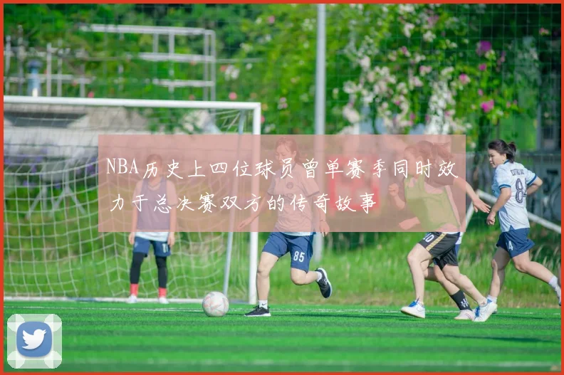 NBA历史上四位球员曾单赛季同时效力于总决赛双方的传奇故事