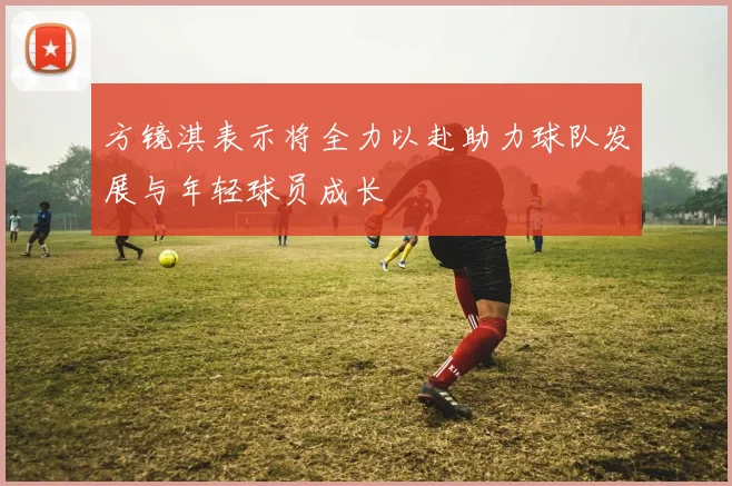 方镜淇表示将全力以赴助力球队发展与年轻球员成长