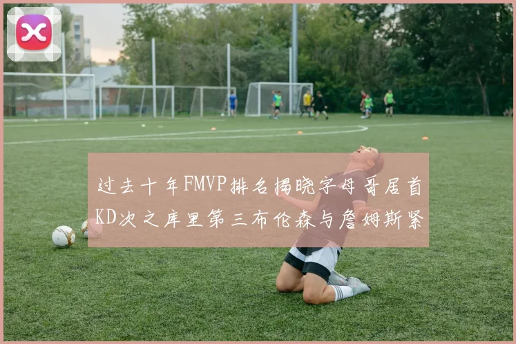 过去十年FMVP排名揭晓字母哥居首KD次之库里第三布伦森与詹姆斯紧随其后
