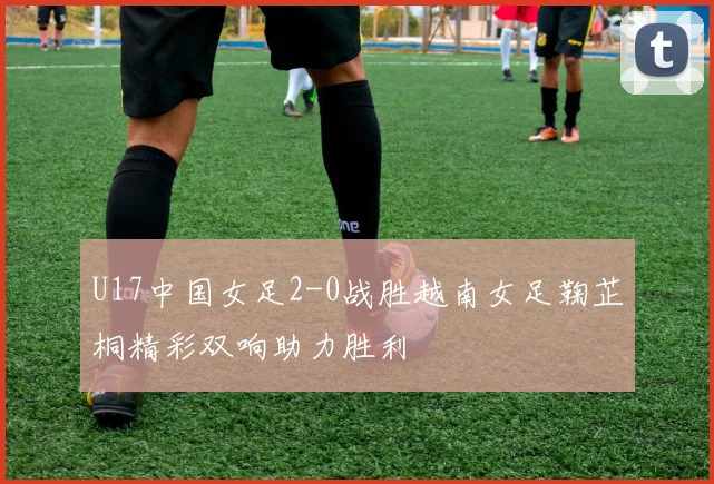 U17中国女足2-0战胜越南女足鞠芷桐精彩双响助力胜利